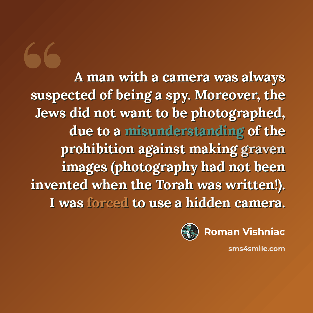 “A man with a camera was always suspected of being a spy. Moreover, the Jews did not want to be photographed, due to a misunderstanding of the prohibition against making graven images (photography had not been invented when the Torah was written!). I was forced to use a hidden camera.” quote by Roman Vishniac