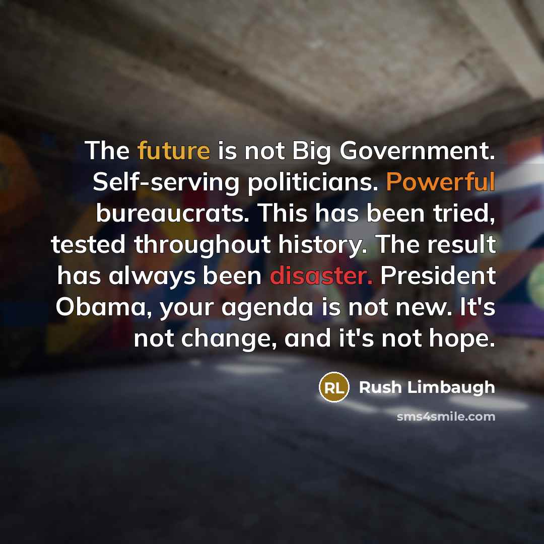 “The future is not Big Government. Self-serving politicians. Powerful bureaucrats. This has been tried, tested throughout history. The result has always been disaster. President Obama, your agenda is not new. It's not change, and it's not hope.” quote by Rush Limbaugh