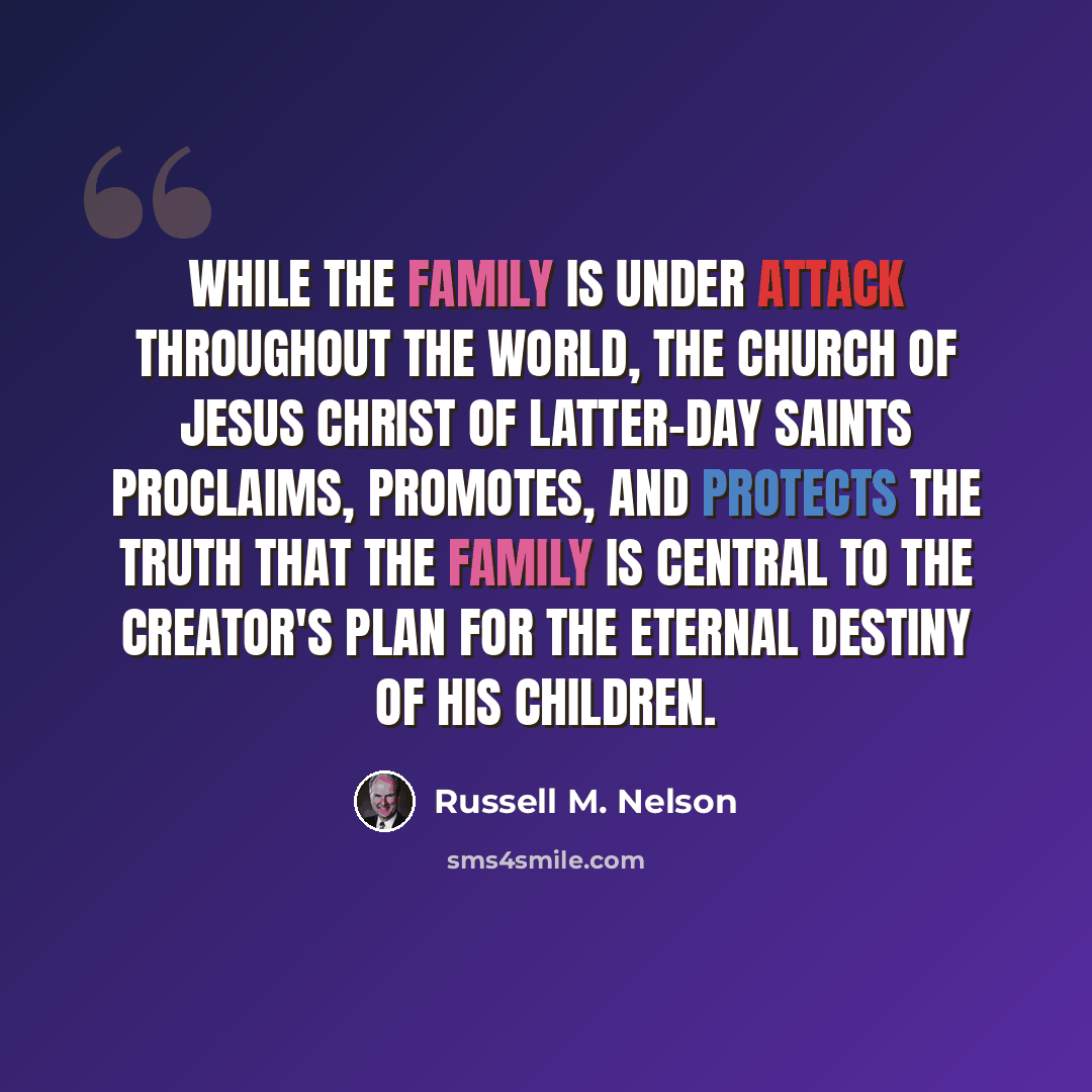 “While the family is under attack throughout the world, The Church of Jesus Christ of Latter-day Saints proclaims, promotes, and protects the truth that the family is central to the Creator's plan for the eternal destiny of His children.” quote by Russell M. Nelson