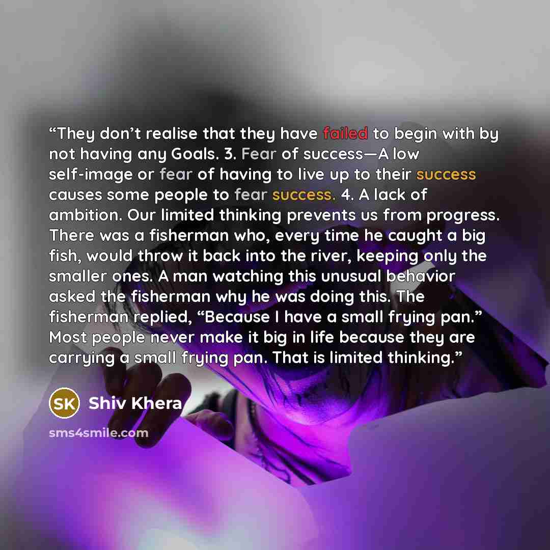 “They don’t realise that they have failed to begin with by not having any Goals. 3. Fear of success—A low self-image or fear of having to live up to their success causes some people to fear success. 4. A lack of ambition. Our limited thinking prevents us from progress. There was a fisherman who…” quote by Shiv Khera