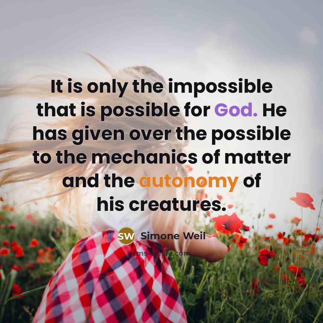 “It is only the impossible that is possible for God. He has given over the possible to the mechanics of matter and the autonomy of his creatures.” quote by Simone Weil
