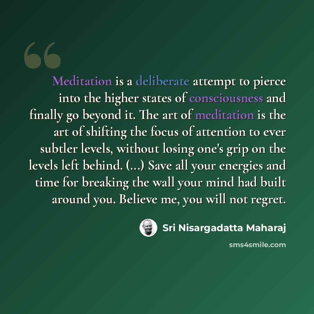 “Meditation is a deliberate attempt to pierce into the higher states of consciousness and finally go beyond it. The art of meditation is the art of shifting the focus of attention to ever subtler levels, without losing one's grip on the levels left behind. (...) Save all your energies and time for…” quote by Sri Nisargadatta Maharaj