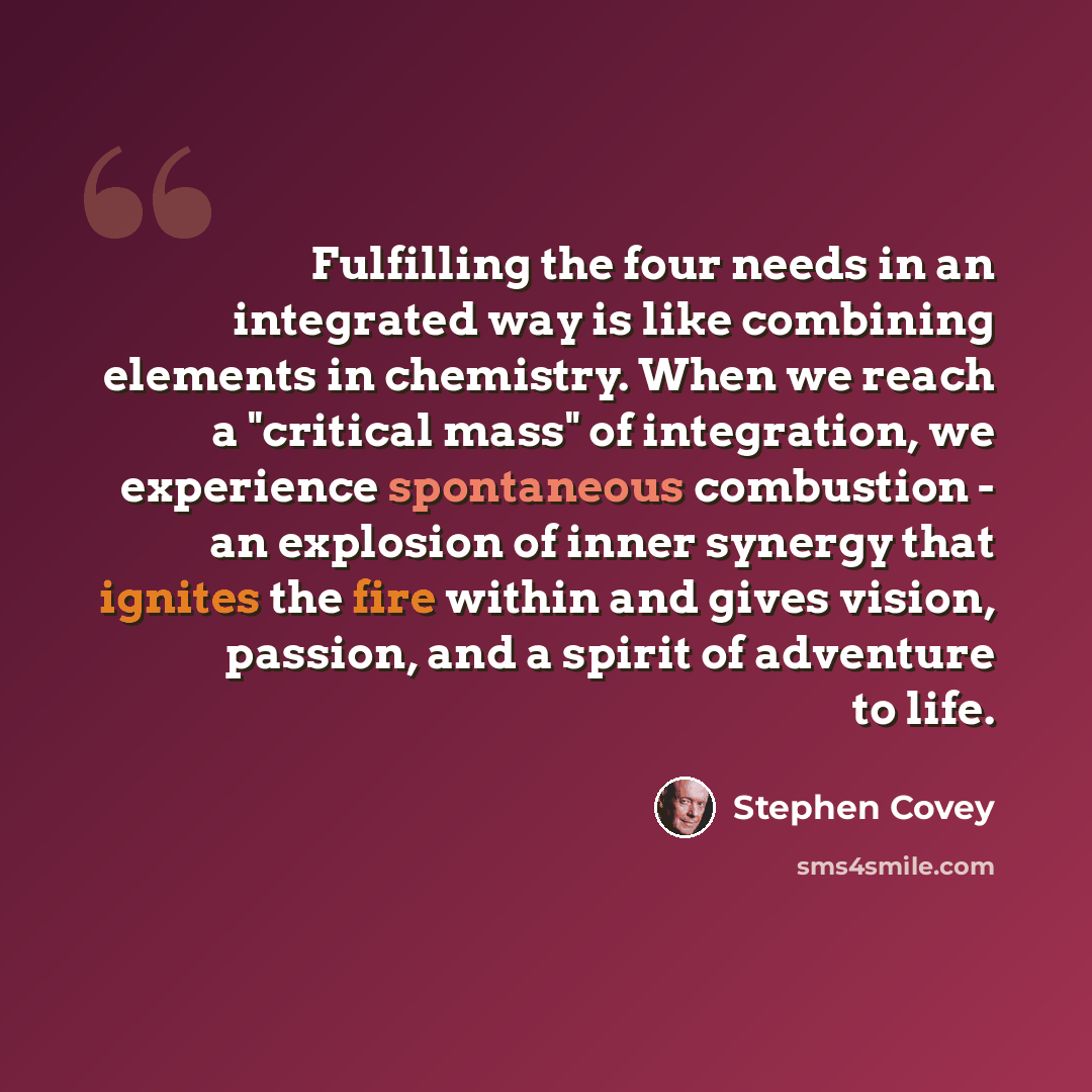 “Fulfilling the four needs in an integrated way is like combining elements in chemistry. When we reach a "critical mass" of integration, we experience spontaneous combustion - an explosion of inner synergy that ignites the fire within and gives vision, passion, and a spirit of adventure to life.” quote by Stephen Covey