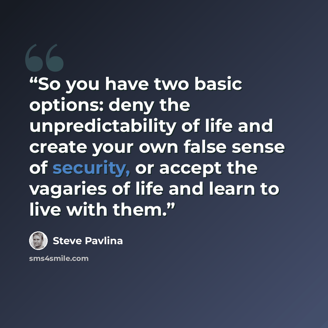 “So you have two basic options: deny the unpredictability of life and create your own false sense of security, or accept the vagaries of life and learn to live with them.” quote by Steve Pavlina