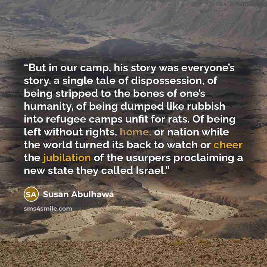 “But in our camp, his story was everyone’s story, a single tale of dispossession, of being stripped to the bones of one’s humanity, of being dumped like rubbish into refugee camps unfit for rats. Of being left without rights, home, or nation while the world turned its back to watch or cheer the…” quote by Susan Abulhawa
