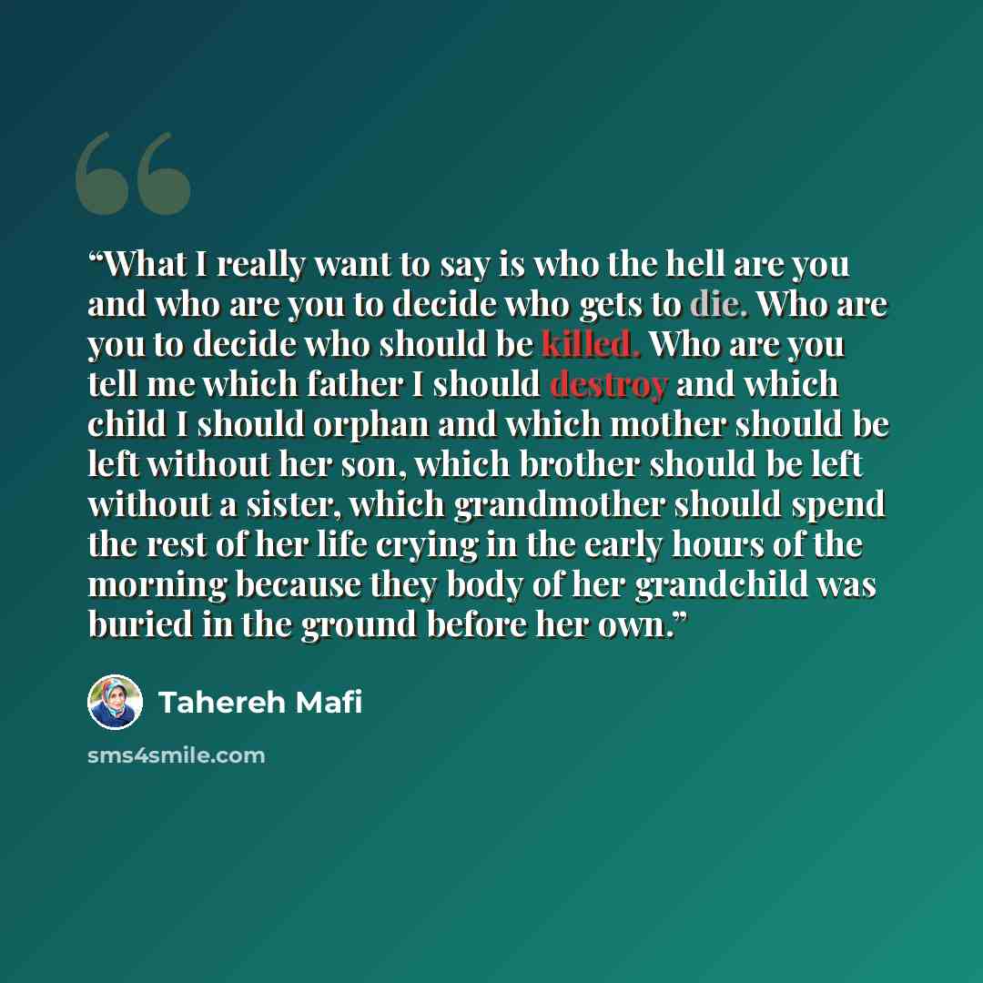 “What I really want to say is who the hell are you and who are you to decide who gets to die. Who are you to decide who should be killed. Who are you tell me which father I should destroy and which child I should orphan and which mother should be left without her son, which brother should be left…” quote by Tahereh Mafi