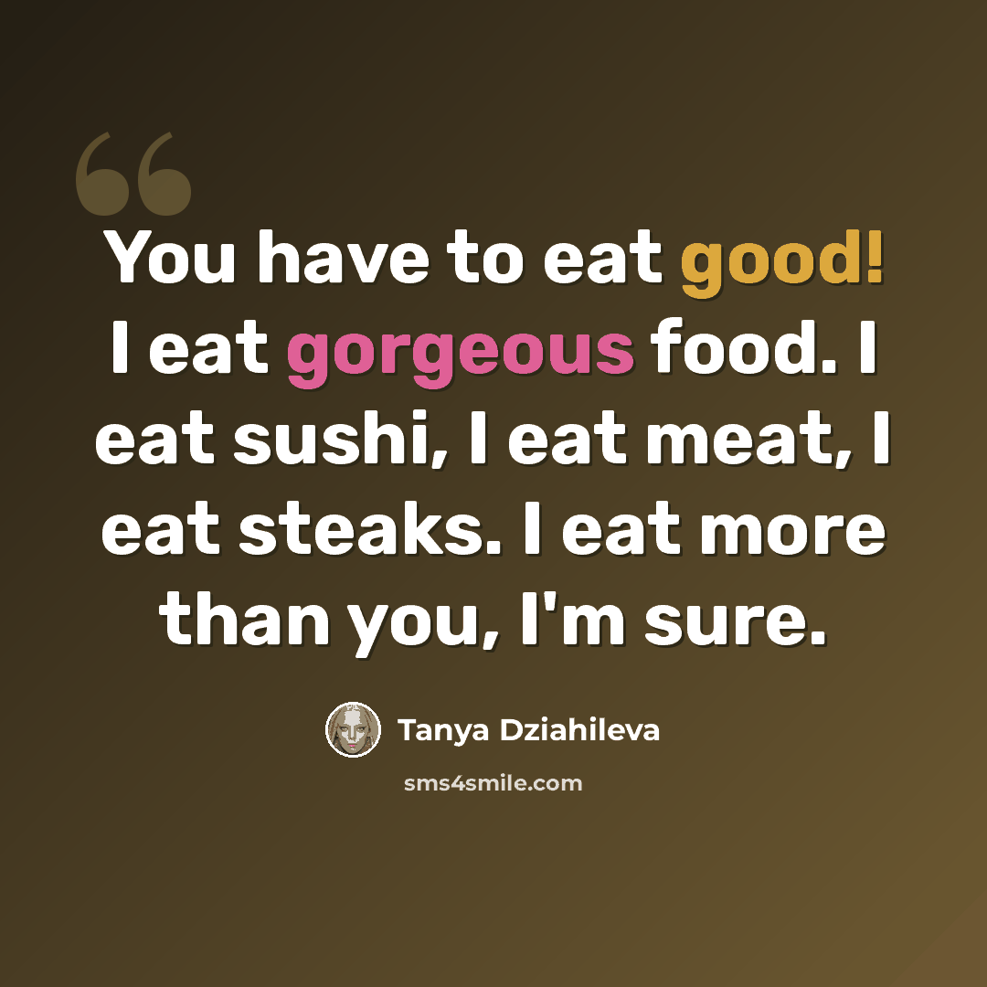 “You have to eat good! I eat gorgeous food. I eat sushi, I eat meat, I eat steaks. I eat more than you, I'm sure.” quote by Tanya Dziahileva