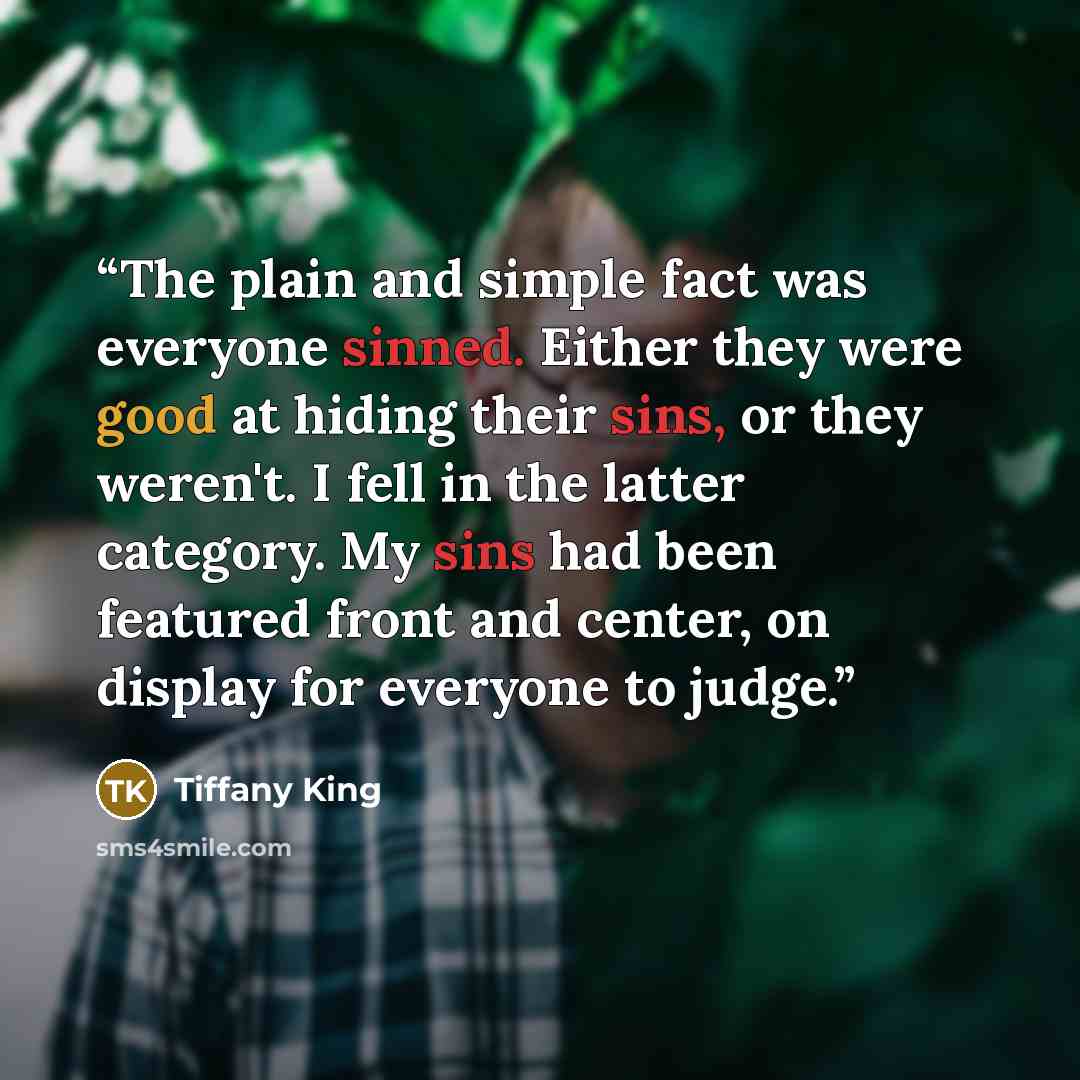 “The plain and simple fact was everyone sinned. Either they were good at hiding their sins, or they weren't. I fell in the latter category. My sins had been featured front and center, on display for everyone to judge.” quote by Tiffany King
