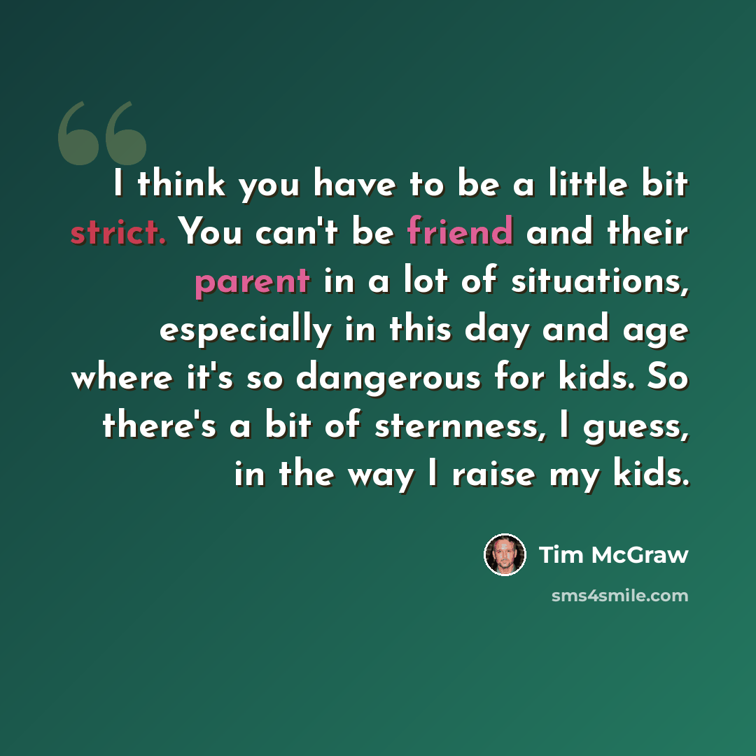 “I think you have to be a little bit strict. You can't be friend and their parent in a lot of situations, especially in this day and age where it's so dangerous for kids. So there's a bit of sternness, I guess, in the way I raise my kids.” quote by Tim McGraw