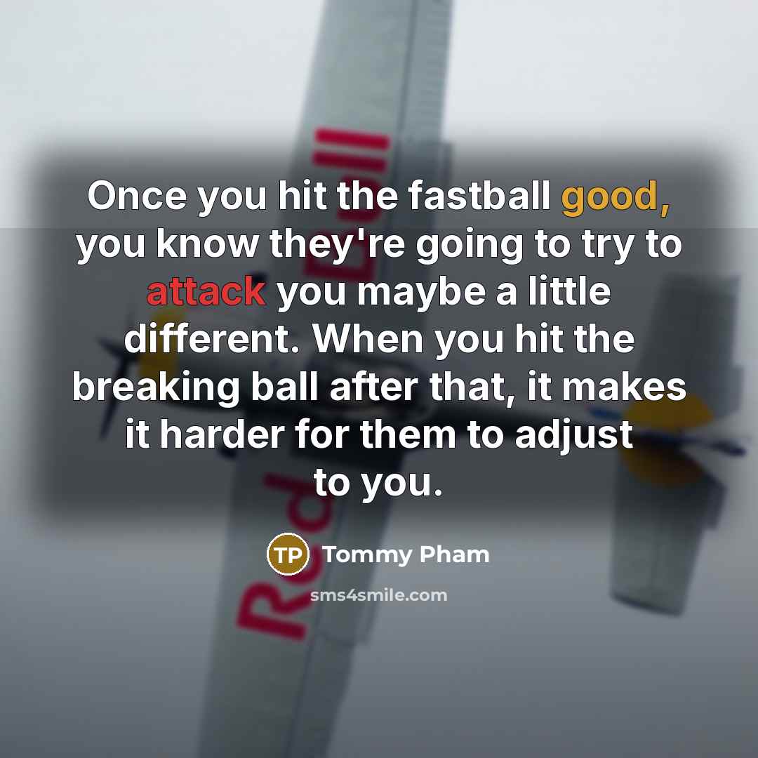 “Once you hit the fastball good, you know they're going to try to attack you maybe a little different. When you hit the breaking ball after that, it makes it harder for them to adjust to you.” quote by Tommy Pham