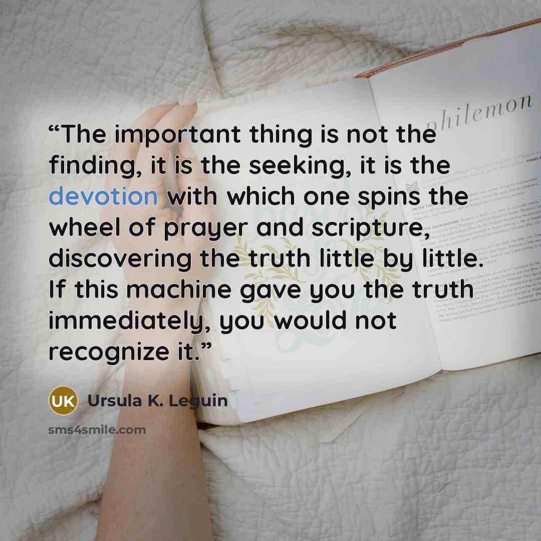 “The important thing is not the finding, it is the seeking, it is the devotion with which one spins the wheel of prayer and scripture, discovering the truth little by little. If this machine gave you the truth immediately, you would not recognize it.” quote by Ursula K. Leguin