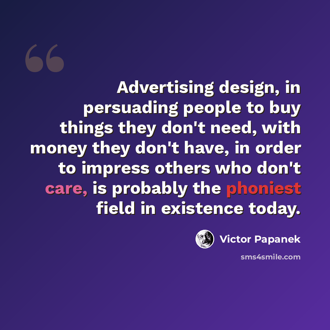 “Advertising design, in persuading people to buy things they don't need, with money they don't have, in order to impress others who don't care, is probably the phoniest field in existence today.” quote by Victor Papanek