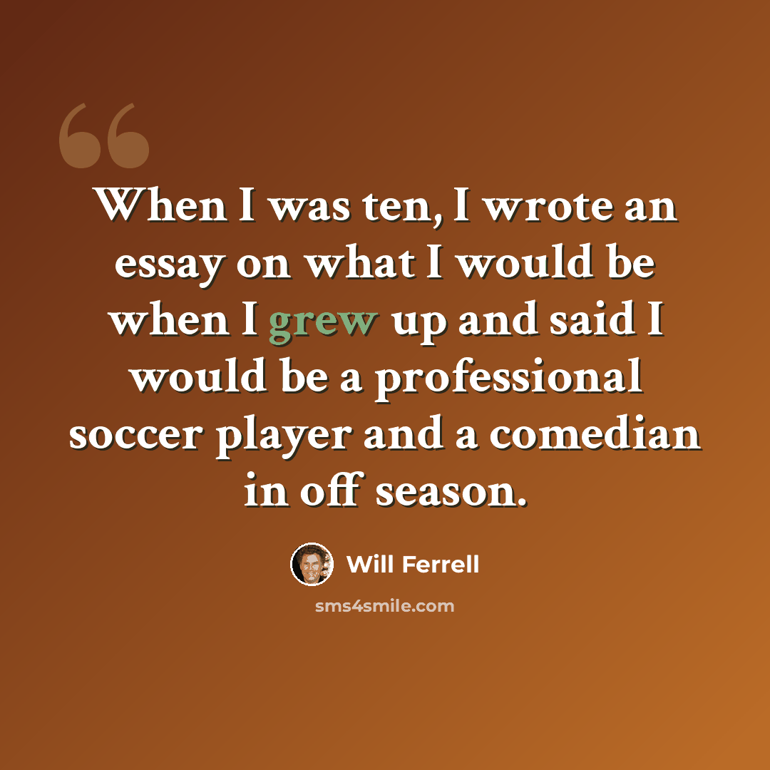 “When I was ten, I wrote an essay on what I would be when I grew up and said I would be a professional soccer player and a comedian in off season.” quote by Will Ferrell