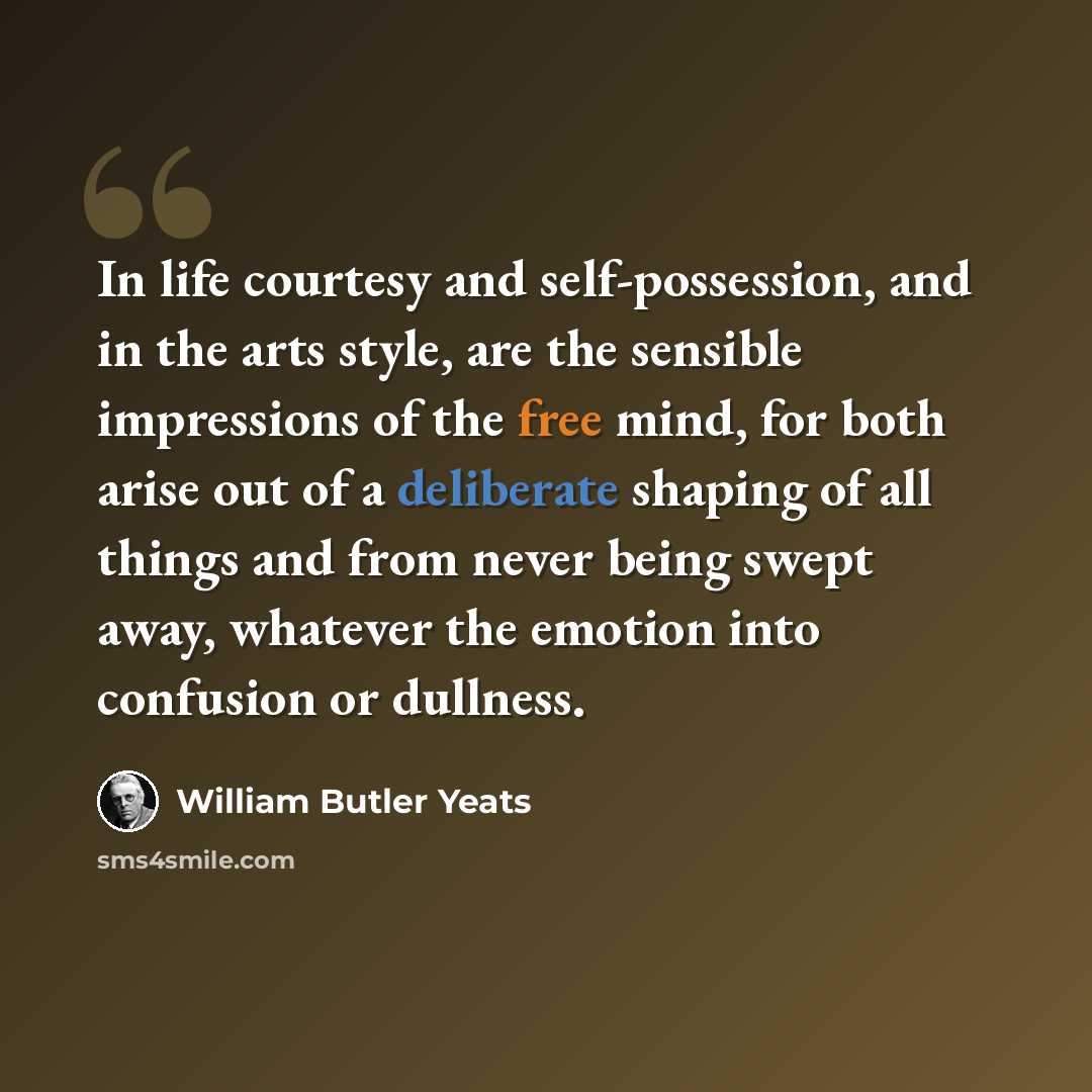 “In life courtesy and self-possession, and in the arts style, are the sensible impressions of the free mind, for both arise out of a deliberate shaping of all things and from never being swept away, whatever the emotion into confusion or dullness.” quote by William Butler Yeats