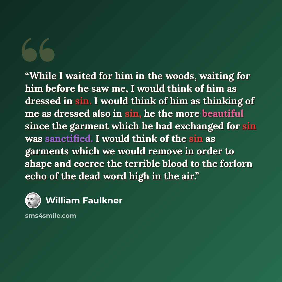 “While I waited for him in the woods, waiting for him before he saw me, I would think of him as dressed in sin. I would think of him as thinking of me as dressed also in sin, he the more beautiful since the garment which he had exchanged for sin was sanctified. I would think of the sin as garments…” quote by William Faulkner