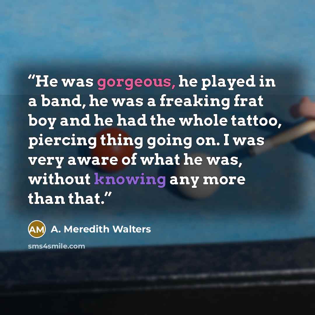 “He was gorgeous, he played in a band, he was a freaking frat boy and he had the whole tattoo, piercing thing going on. I was very aware of what he was, without knowing any more than that.” quote by A. Meredith Walters