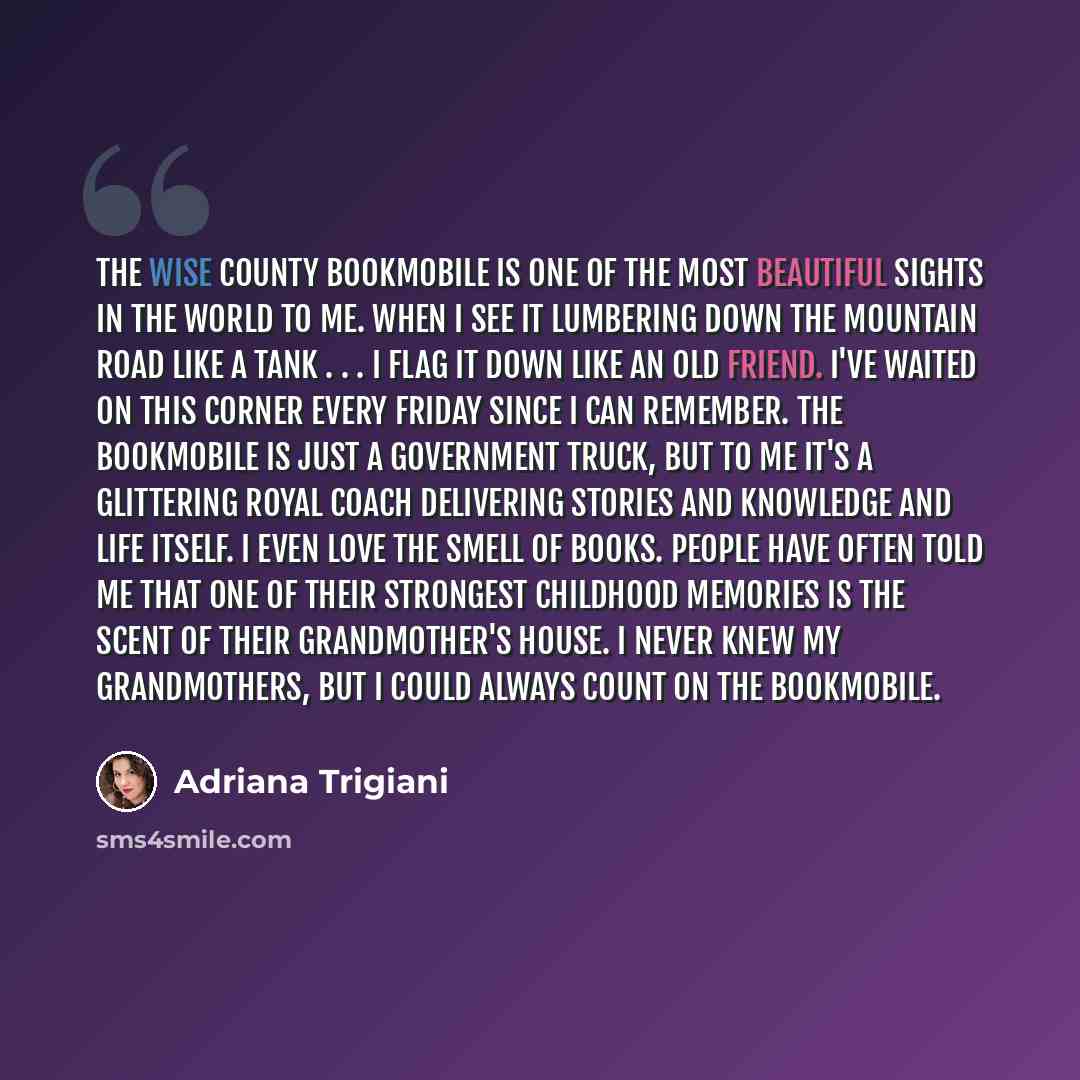 “The Wise County Bookmobile is one of the most beautiful sights in the world to me. When I see it lumbering down the mountain road like a tank . . . I flag it down like an old friend. I've waited on this corner every Friday since I can remember. The Bookmobile is just a government truck, but to me…” quote by Adriana Trigiani