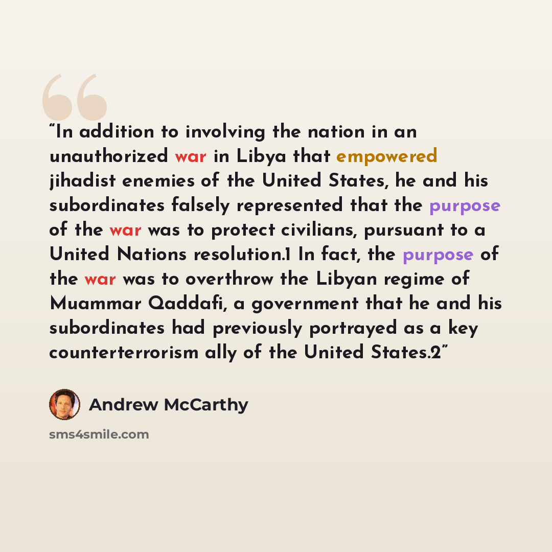 “In addition to involving the nation in an unauthorized war in Libya that empowered jihadist enemies of the United States, he and his subordinates falsely represented that the purpose of the war was to protect civilians, pursuant to a United Nations resolution.1 In fact, the purpose of the war was…” quote by Andrew McCarthy