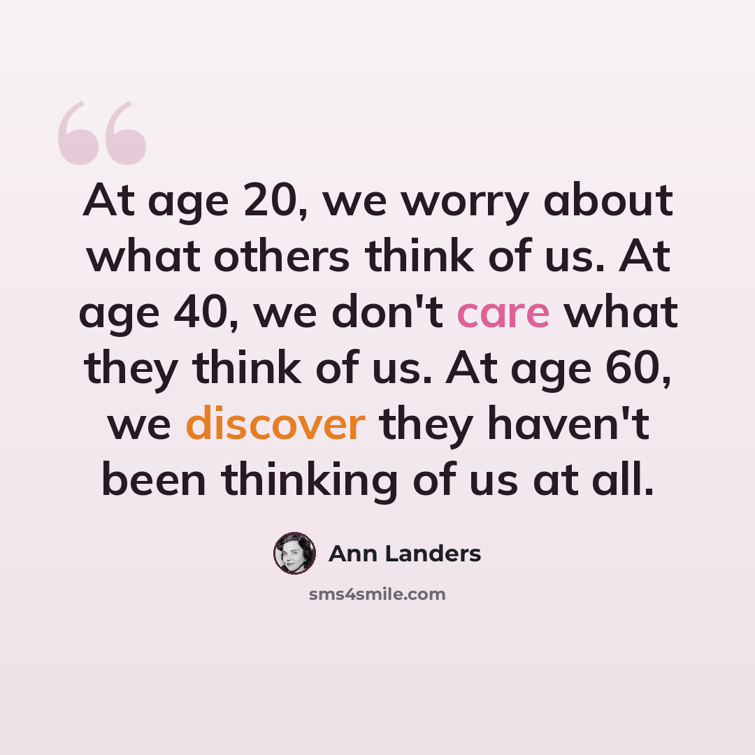 “At age 20, we worry about what others think of us. At age 40, we don't care what they think of us. At age 60, we discover they haven't been thinking of us at all.” quote by Ann Landers