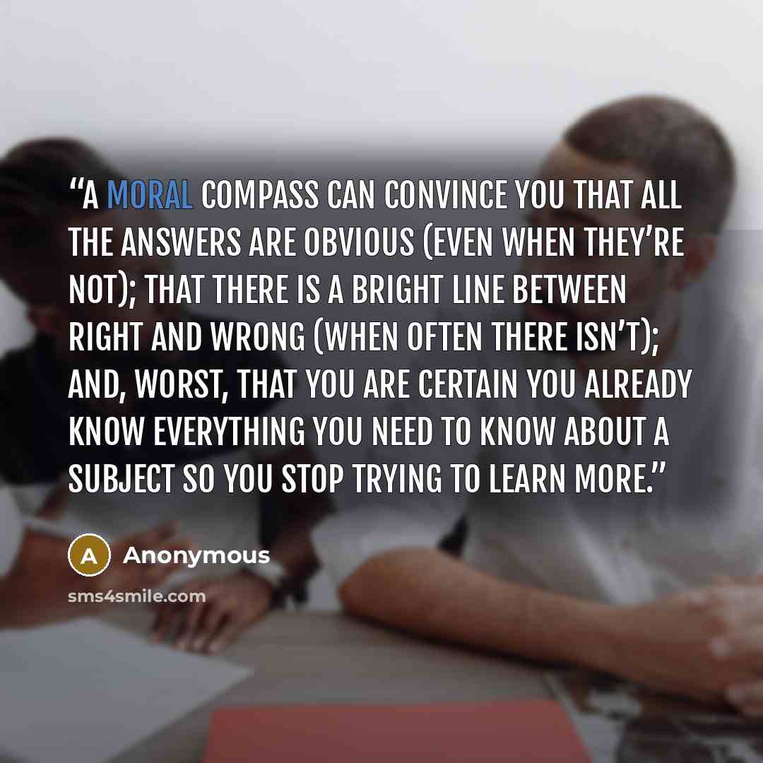 “A moral compass can convince you that all the answers are obvious (even when they’re not); that there is a bright line between right and wrong (when often there isn’t); and, worst, that you are certain you already know everything you need to know about a subject so you stop trying to learn more.” quote by Anonymous