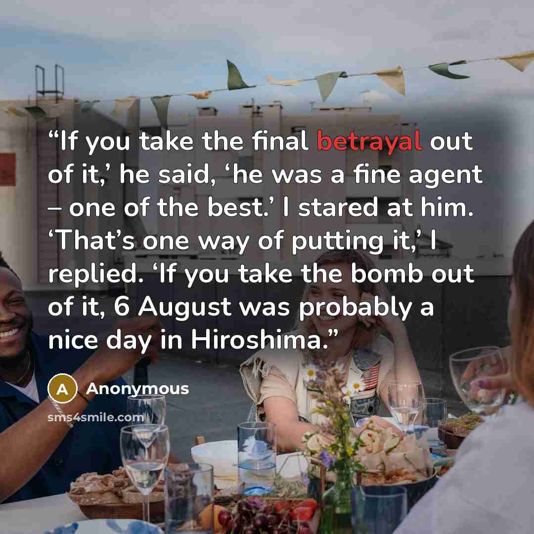 “If you take the final betrayal out of it,’ he said, ‘he was a fine agent – one of the best.’ I stared at him. ‘That’s one way of putting it,’ I replied. ‘If you take the bomb out of it, 6 August was probably a nice day in Hiroshima.” quote by Anonymous