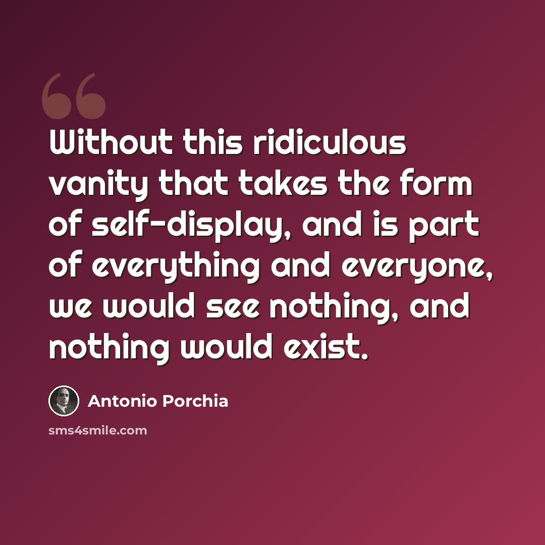 “Without this ridiculous vanity that takes the form of self-display, and is part of everything and everyone, we would see nothing, and nothing would exist.” quote by Antonio Porchia