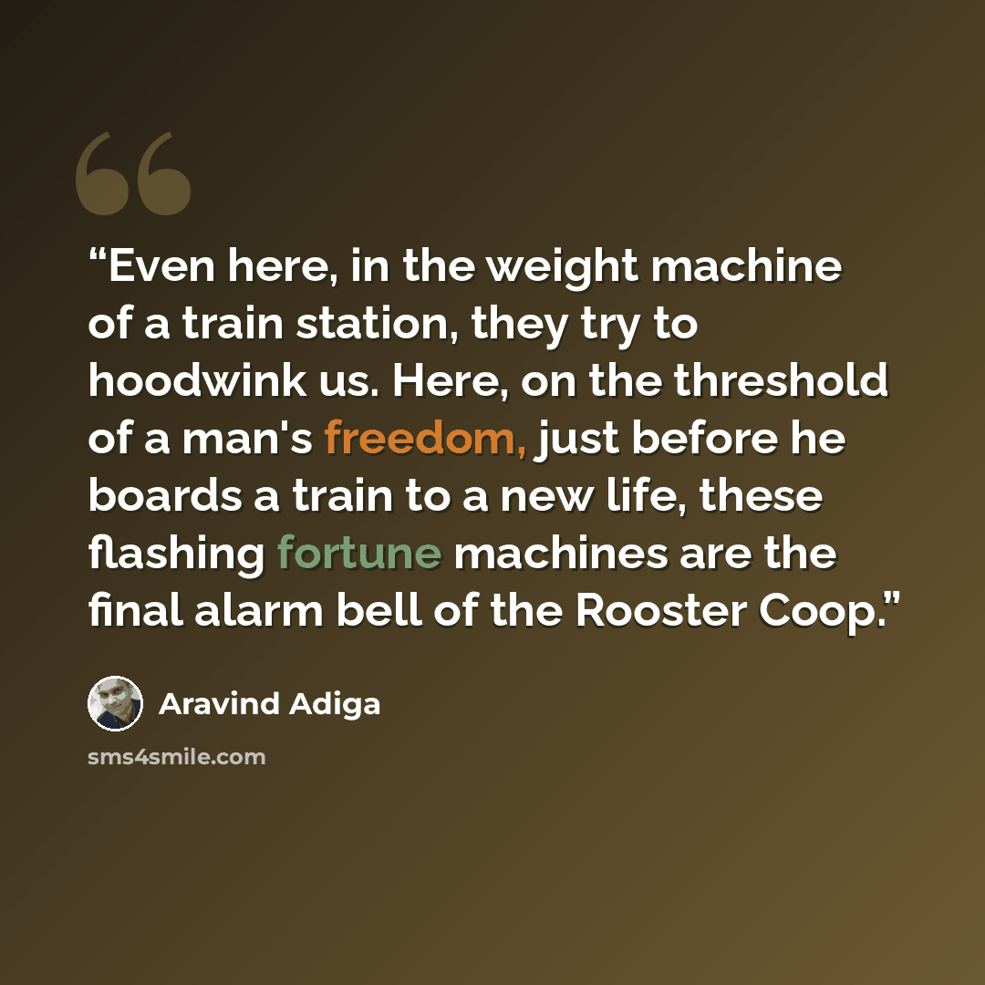 “Even here, in the weight machine of a train station, they try to hoodwink us. Here, on the threshold of a man's freedom, just before he boards a train to a new life, these flashing fortune machines are the final alarm bell of the Rooster Coop.” quote by Aravind Adiga