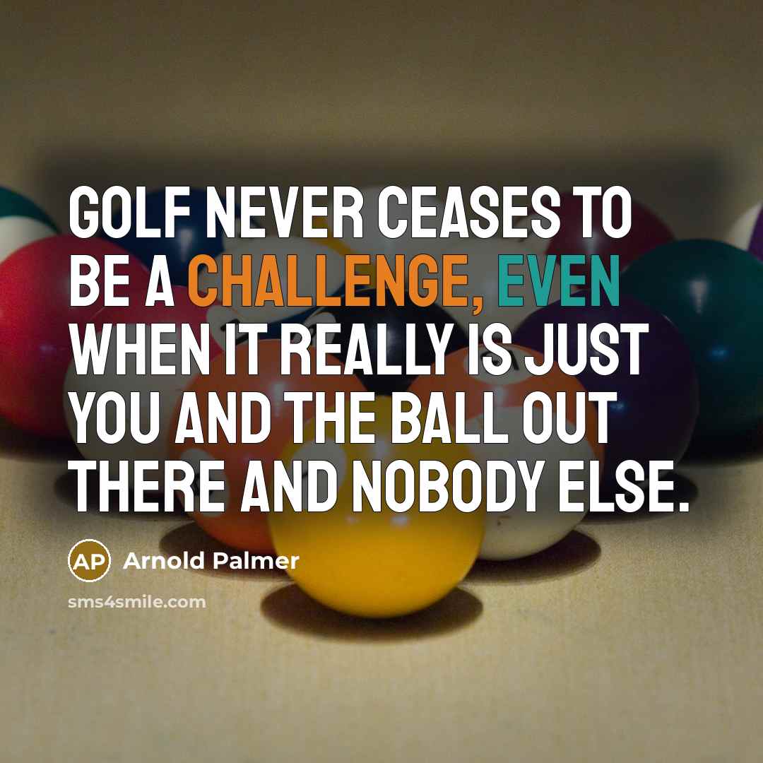 “Golf never ceases to be a challenge, even when it really is just you and the ball out there and nobody else.” quote by Arnold Palmer