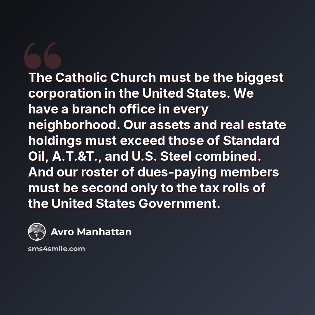 “The Catholic Church must be the biggest corporation in the United States. We have a branch office in every neighborhood. Our assets and real estate holdings must exceed those of Standard Oil, A.T.&T., and U.S. Steel combined. And our roster of dues-paying members must be second only to the tax…” quote by Avro Manhattan