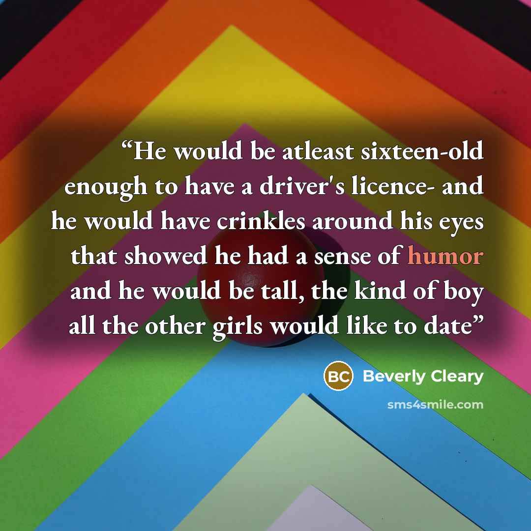 “He would be atleast sixteen-old enough to have a driver's licence- and he would have crinkles around his eyes that showed he had a sense of humor and he would be tall, the kind of boy all the other girls would like to date” quote by Beverly Cleary