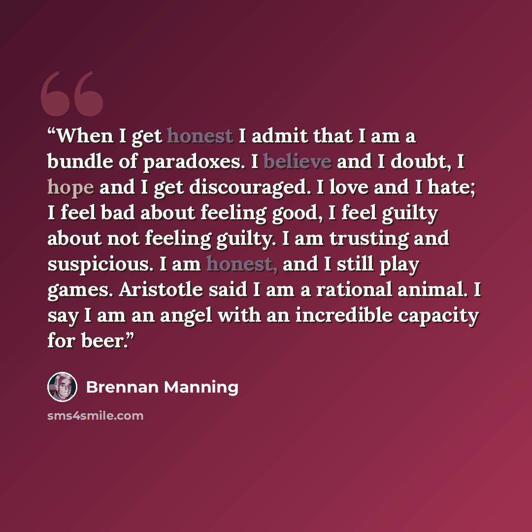 “When I get honest I admit that I am a bundle of paradoxes. I believe and I doubt, I hope and I get discouraged. I love and I hate; I feel bad about feeling good, I feel guilty about not feeling guilty. I am trusting and suspicious. I am honest, and I still play games. Aristotle said I am a…” quote by Brennan Manning