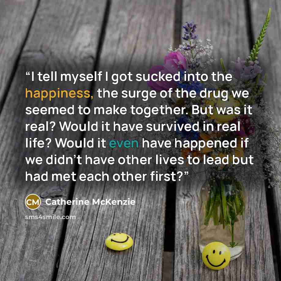 “I tell myself I got sucked into the happiness, the surge of the drug we seemed to make together. But was it real? Would it have survived in real life? Would it even have happened if we didn't have other lives to lead but had met each other first?” quote by Catherine McKenzie