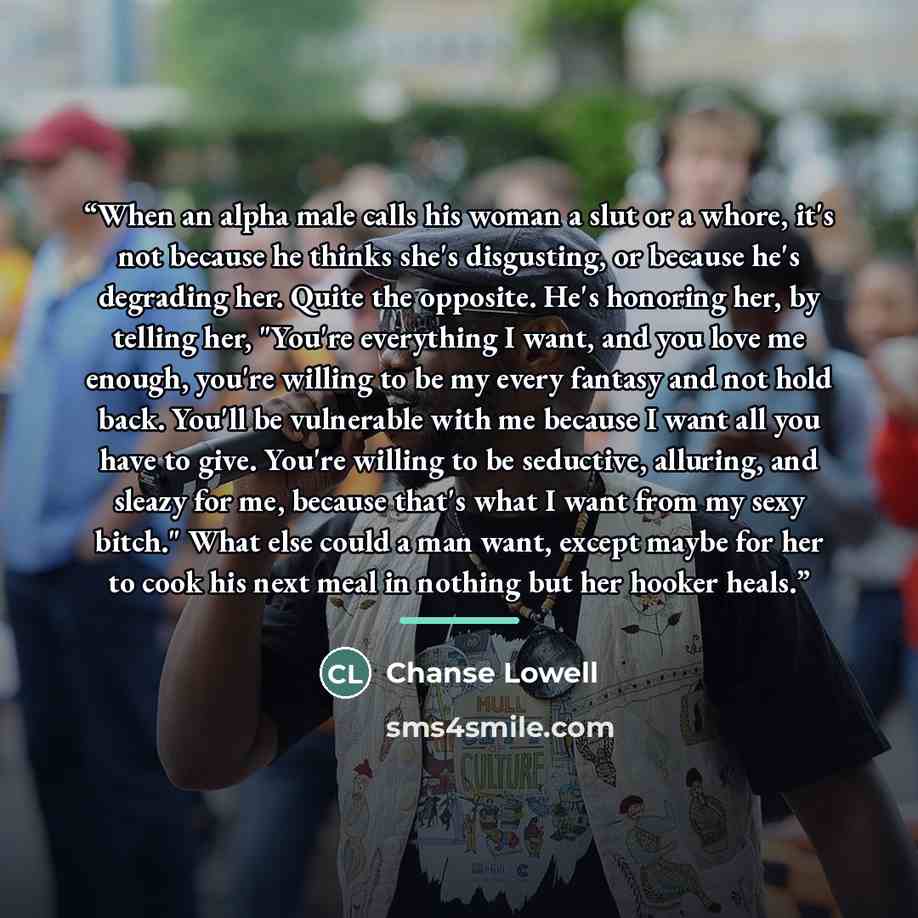 “When an alpha male calls his woman a slut or a whore, it's not because he thinks she's disgusting, or because he's degrading her. Quite the opposite. He's honoring her, by telling her, "You're everything I want, and you love me enough, you're willing to be my every fantasy and not hold back…” quote by Chanse Lowell