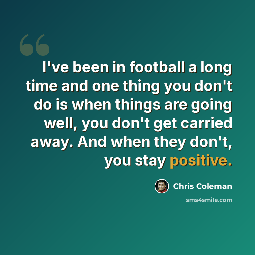 “I've been in football a long time and one thing you don't do is when things are going well, you don't get carried away. And when they don't, you stay positive.” quote by Chris Coleman