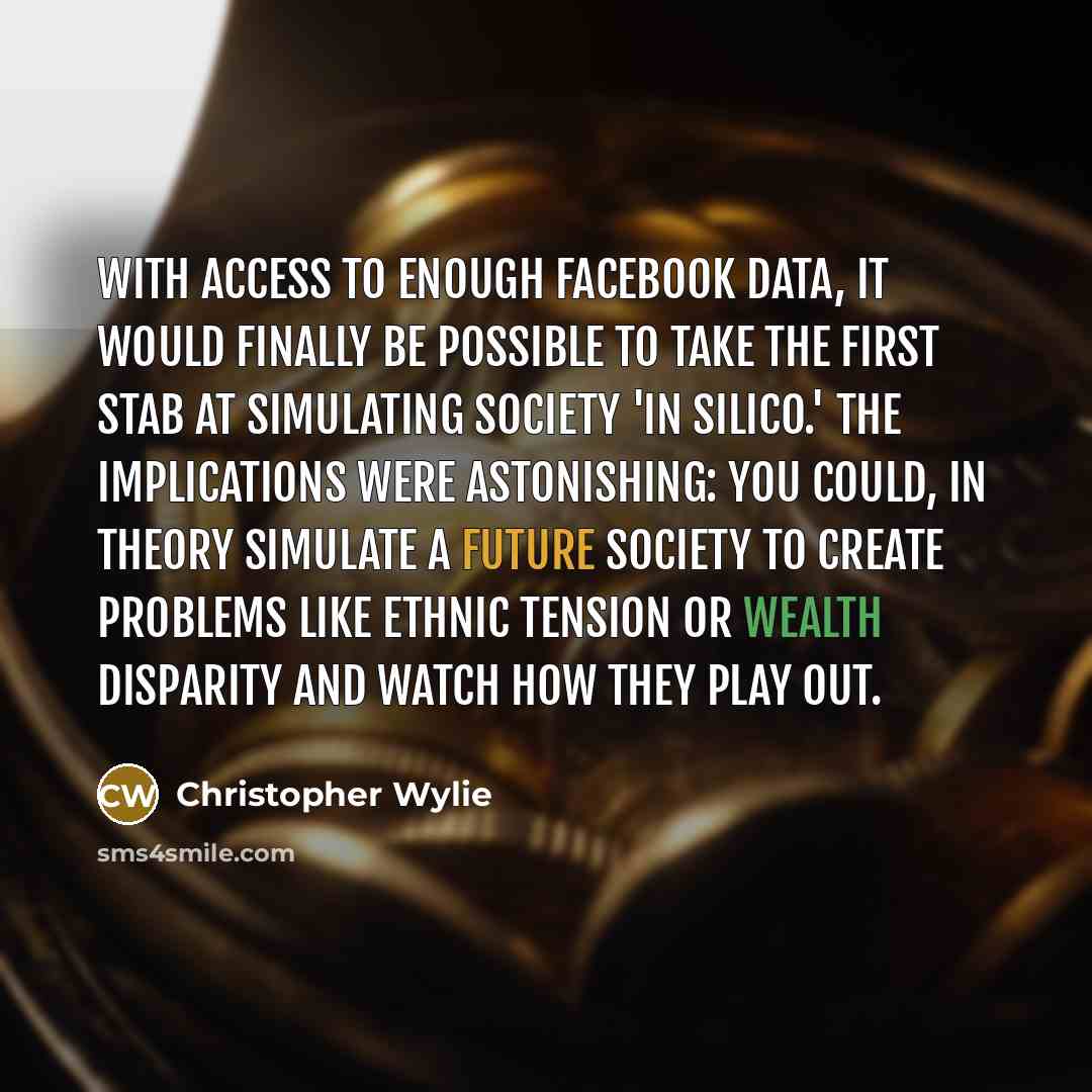 “With access to enough Facebook data, it would finally be possible to take the first stab at simulating society 'in silico.' The implications were astonishing: You could, in theory simulate a future society to create problems like ethnic tension or wealth disparity and watch how they play out.” quote by Christopher Wylie