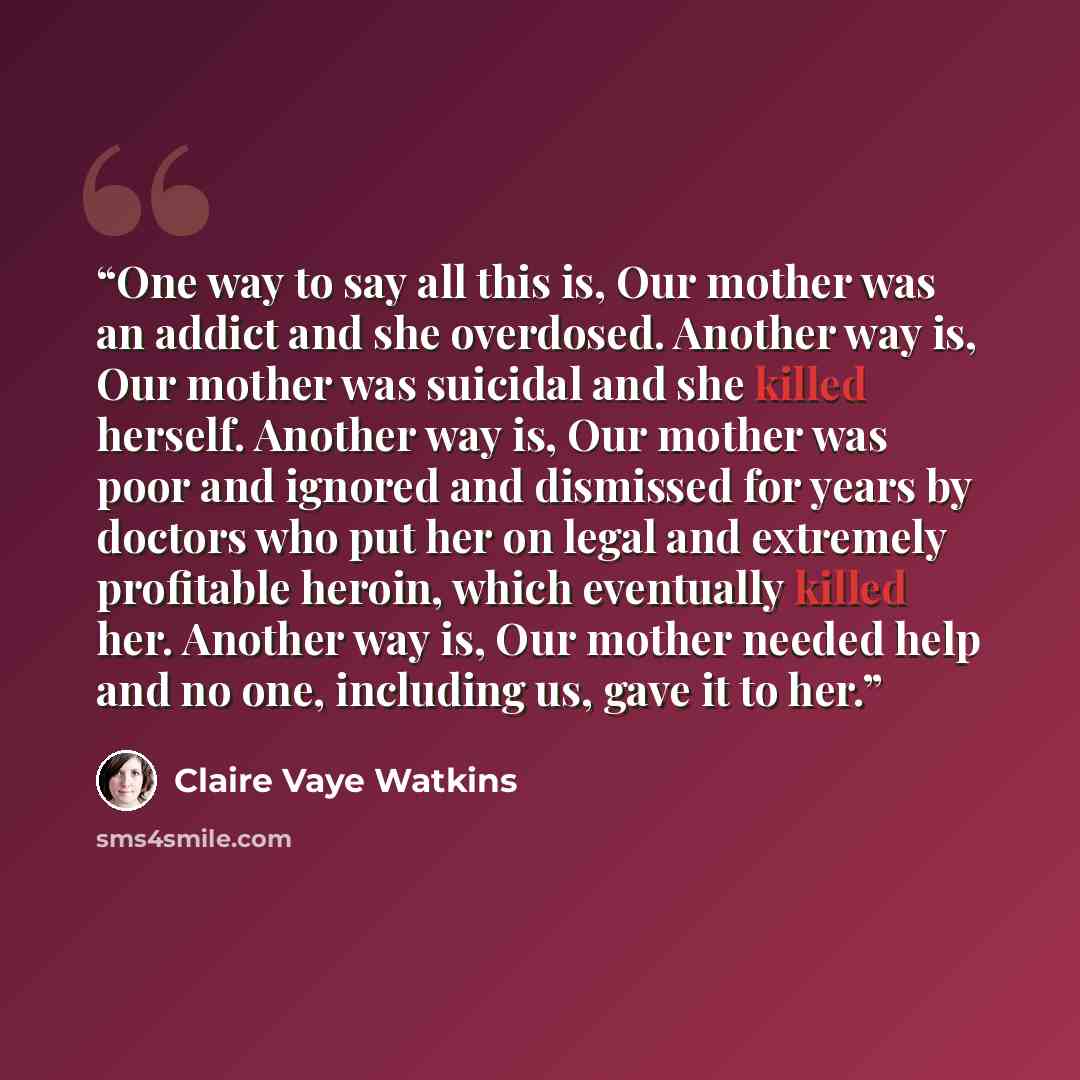 “One way to say all this is, Our mother was an addict and she overdosed. Another way is, Our mother was suicidal and she killed herself. Another way is, Our mother was poor and ignored and dismissed for years by doctors who put her on legal and extremely profitable heroin, which eventually killed…” quote by Claire Vaye Watkins