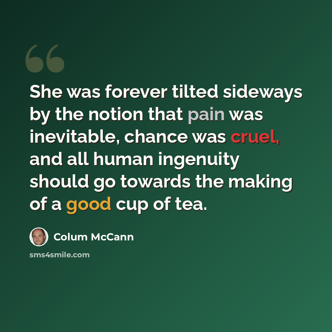 “She was forever tilted sideways by the notion that pain was inevitable, chance was cruel, and all human ingenuity should go towards the making of a good cup of tea.” quote by Colum McCann