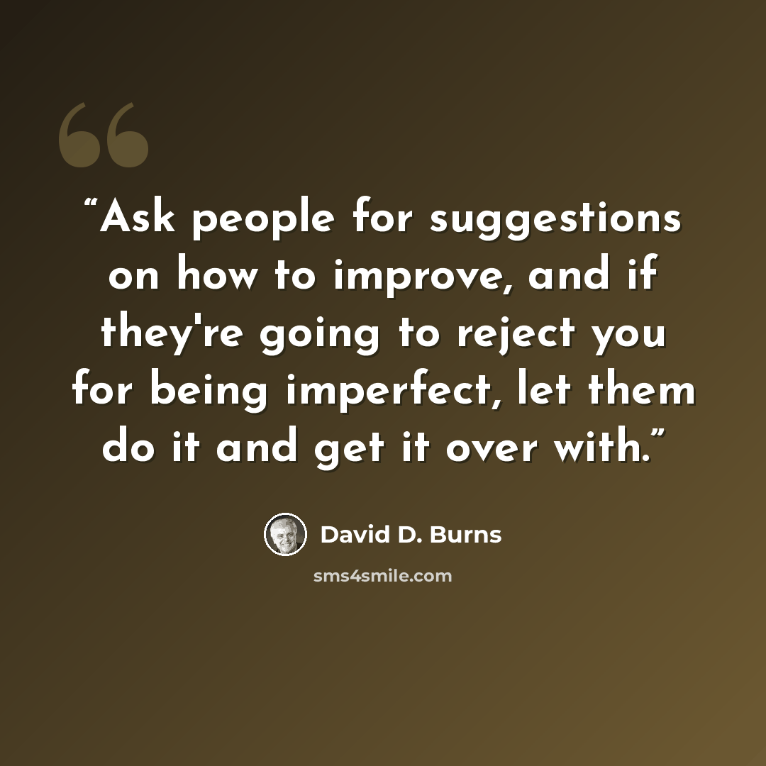 “Ask people for suggestions on how to improve, and if they're going to reject you for being imperfect, let them do it and get it over with.” quote by David D. Burns