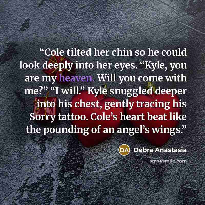 “Cole tilted her chin so he could look deeply into her eyes. “Kyle, you are my heaven. Will you come with me?” “I will.” Kyle snuggled deeper into his chest, gently tracing his Sorry tattoo. Cole’s heart beat like the pounding of an angel’s wings.” quote by Debra Anastasia