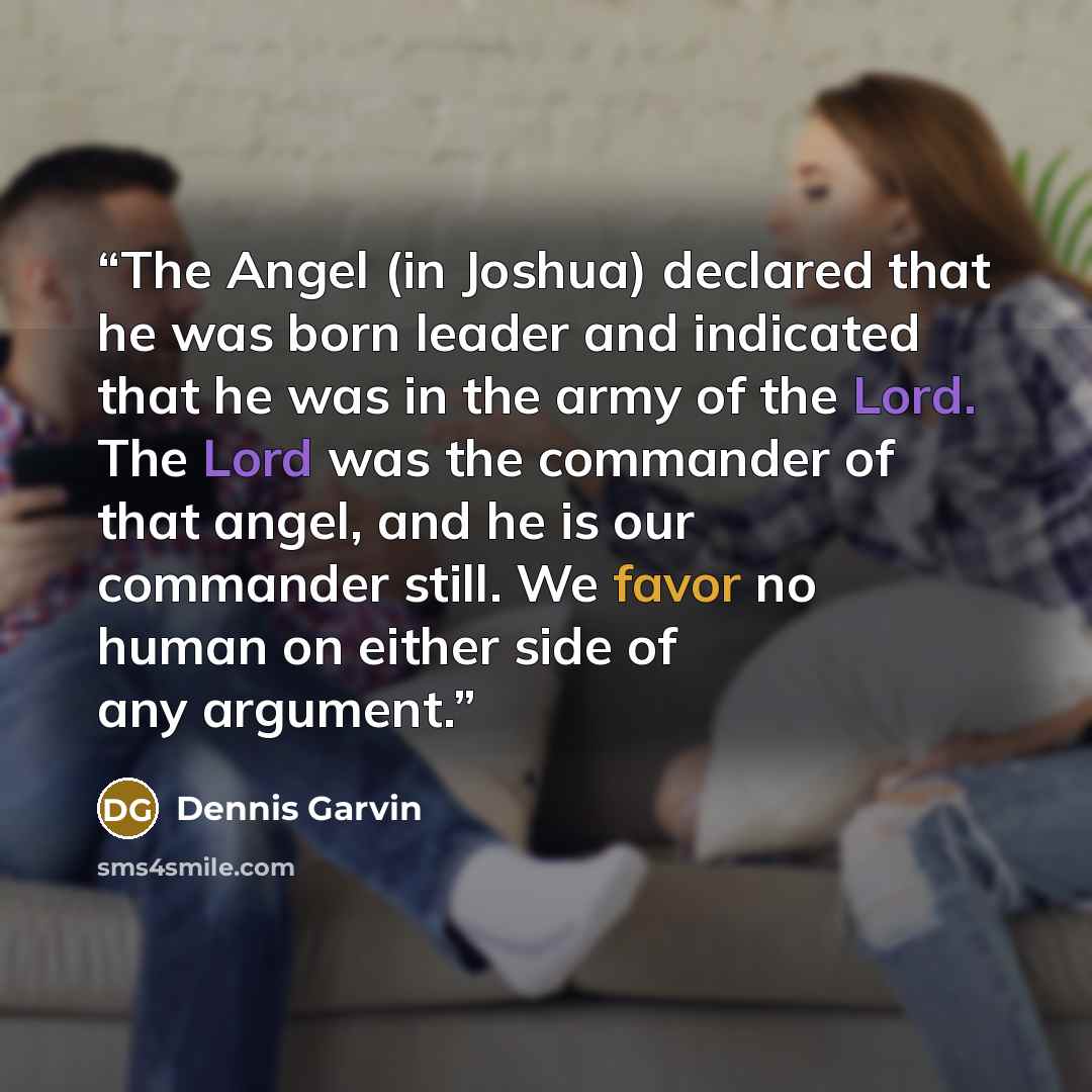 “The Angel (in Joshua) declared that he was born leader and indicated that he was in the army of the Lord. The Lord was the commander of that angel, and he is our commander still. We favor no human on either side of any argument.” quote by Dennis Garvin