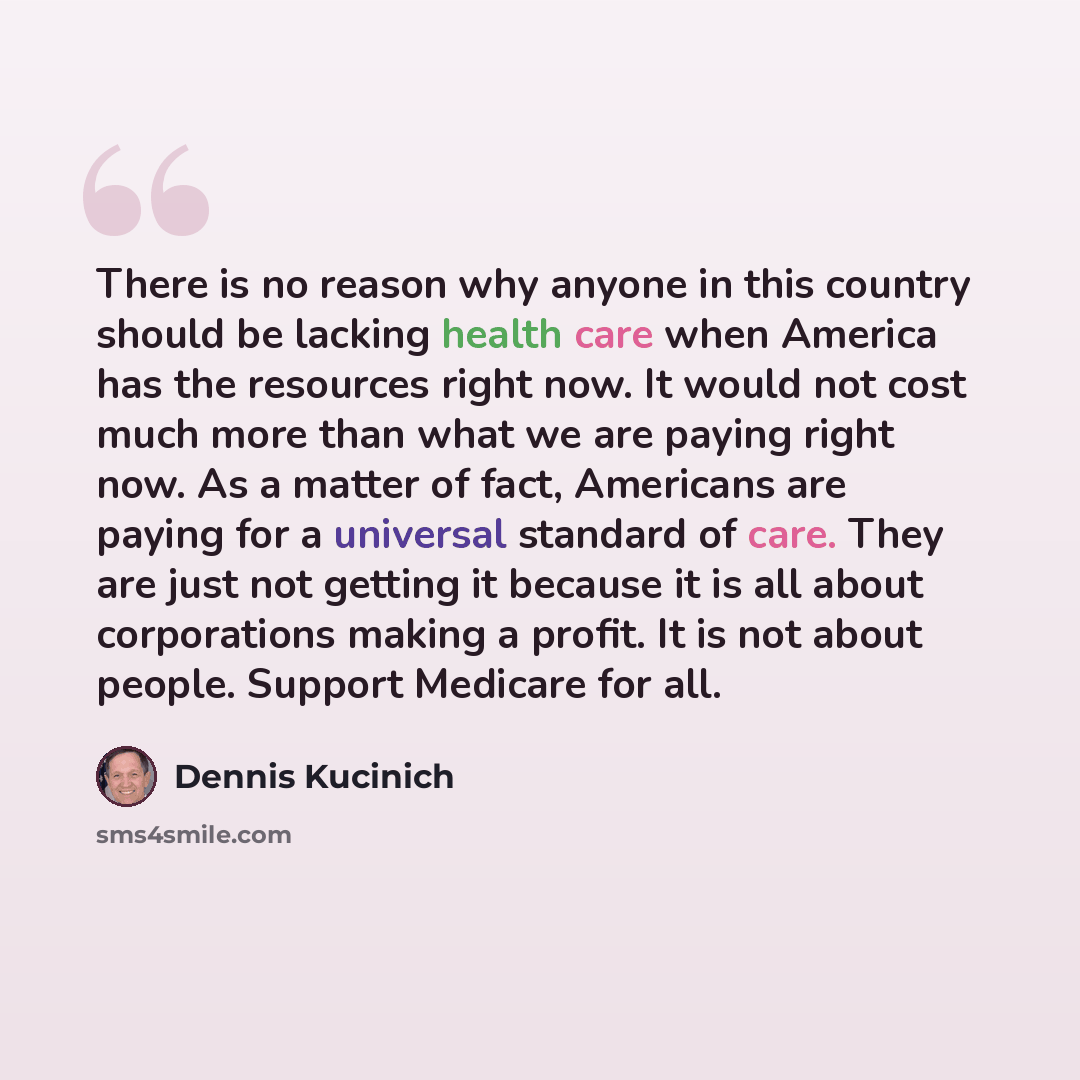 “There is no reason why anyone in this country should be lacking health care when America has the resources right now. It would not cost much more than what we are paying right now. As a matter of fact, Americans are paying for a universal standard of care. They are just not getting it because it…” quote by Dennis Kucinich