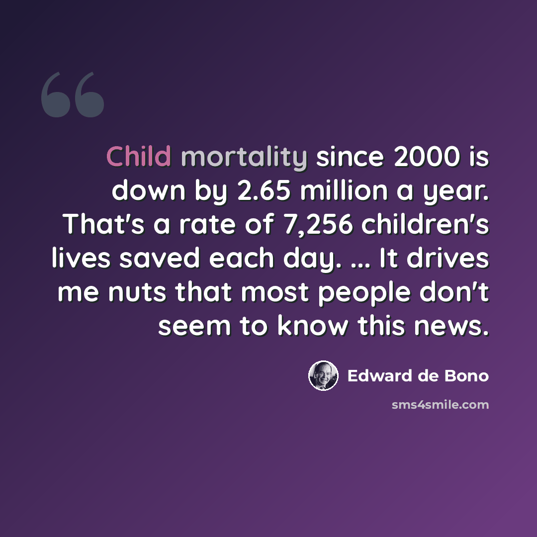 “Child mortality since 2000 is down by 2.65 million a year. That's a rate of 7,256 children's lives saved each day. ... It drives me nuts that most people don't seem to know this news.” quote by Edward de Bono