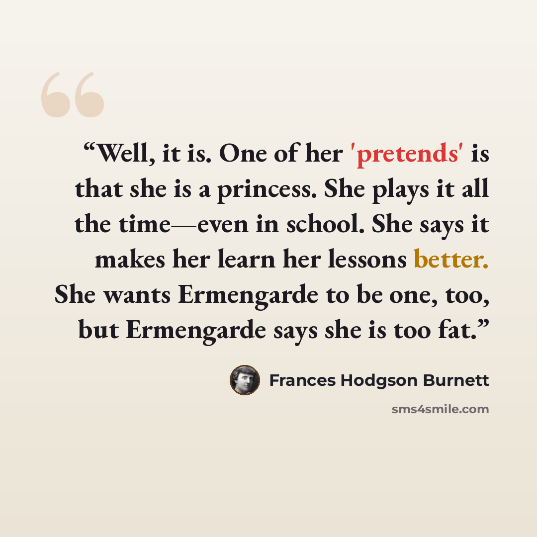 “Well, it is. One of her 'pretends' is that she is a princess. She plays it all the time—even in school. She says it makes her learn her lessons better. She wants Ermengarde to be one, too, but Ermengarde says she is too fat.” quote by Frances Hodgson Burnett