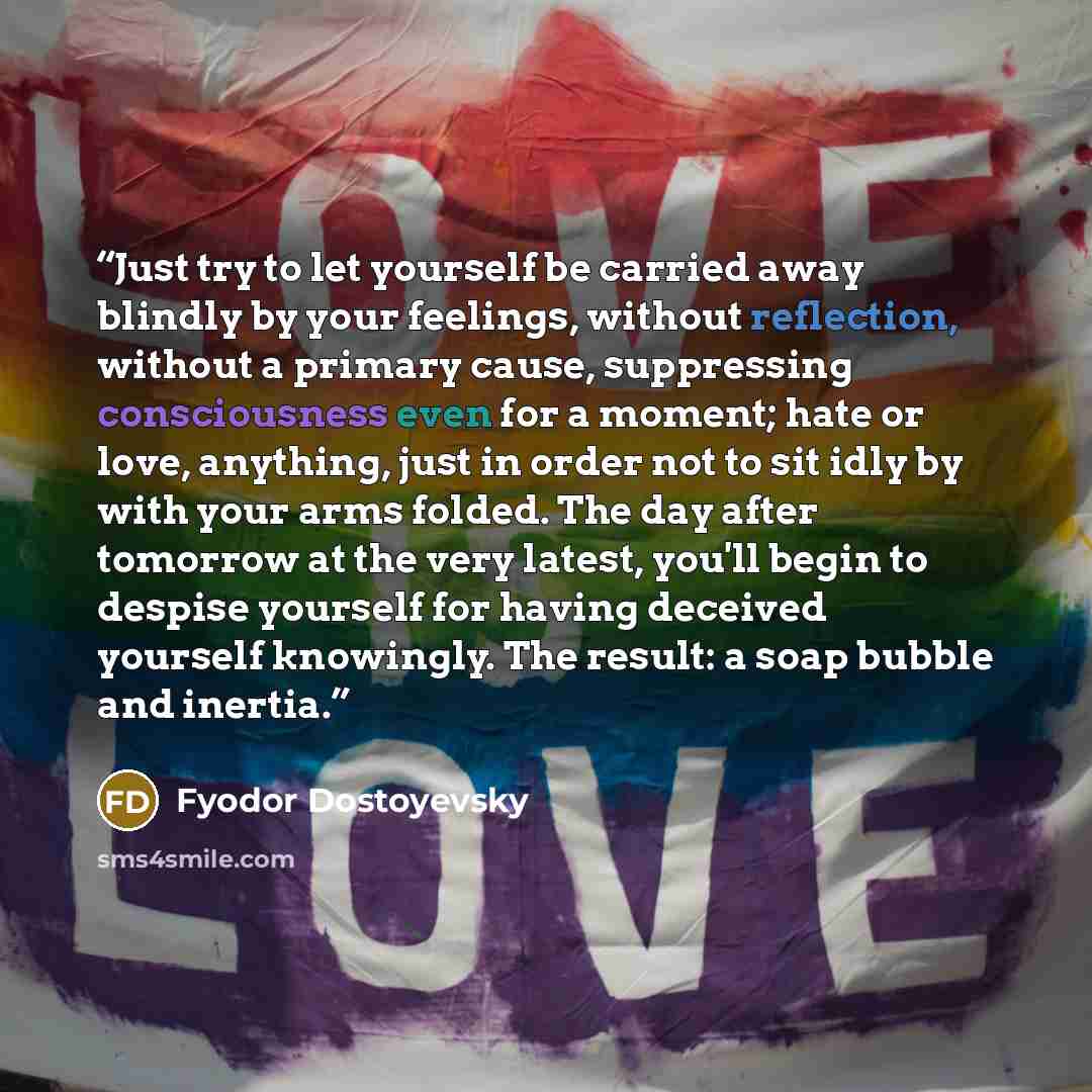 “Just try to let yourself be carried away blindly by your feelings, without reflection, without a primary cause, suppressing consciousness even for a moment; hate or love, anything, just in order not to sit idly by with your arms folded. The day after tomorrow at the very latest, you'll begin to…” quote by Fyodor Dostoyevsky
