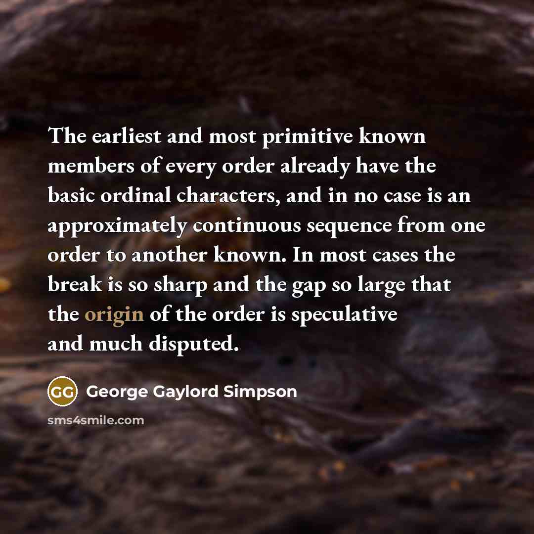 “The earliest and most primitive known members of every order already have the basic ordinal characters, and in no case is an approximately continuous sequence from one order to another known. In most cases the break is so sharp and the gap so large that the origin of the order is speculative and…” quote by George Gaylord Simpson