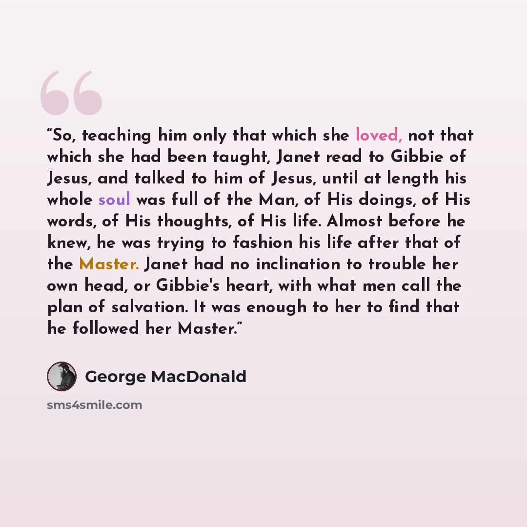 “So, teaching him only that which she loved, not that which she had been taught, Janet read to Gibbie of Jesus, and talked to him of Jesus, until at length his whole soul was full of the Man, of His doings, of His words, of His thoughts, of His life. Almost before he knew, he was trying to fashion…” quote by George MacDonald