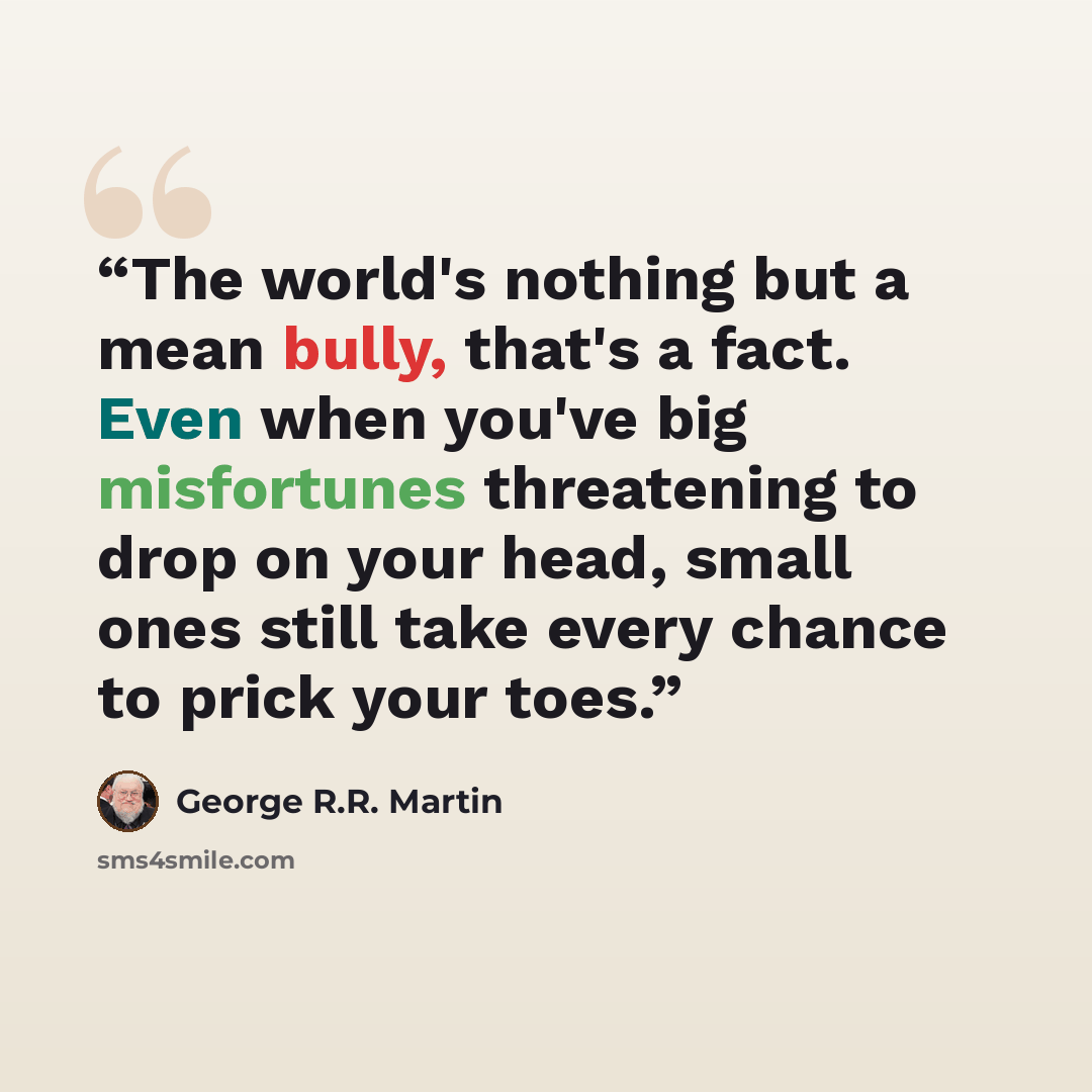 “The world's nothing but a mean bully, that's a fact. Even when you've big misfortunes threatening to drop on your head, small ones still take every chance to prick your toes.” quote by George R.R. Martin