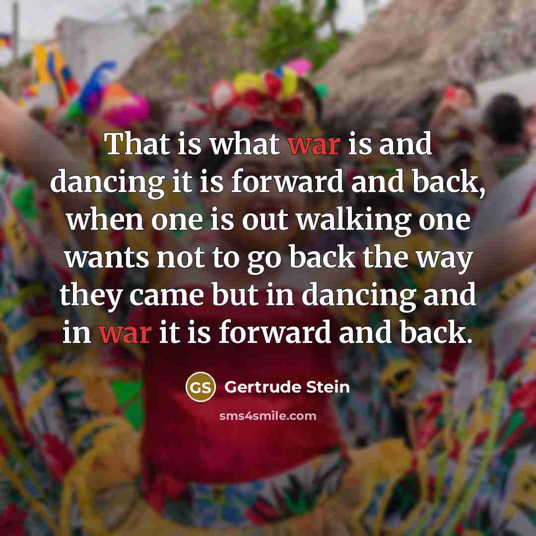 “That is what war is and dancing it is forward and back, when one is out walking one wants not to go back the way they came but in dancing and in war it is forward and back.” quote by Gertrude Stein
