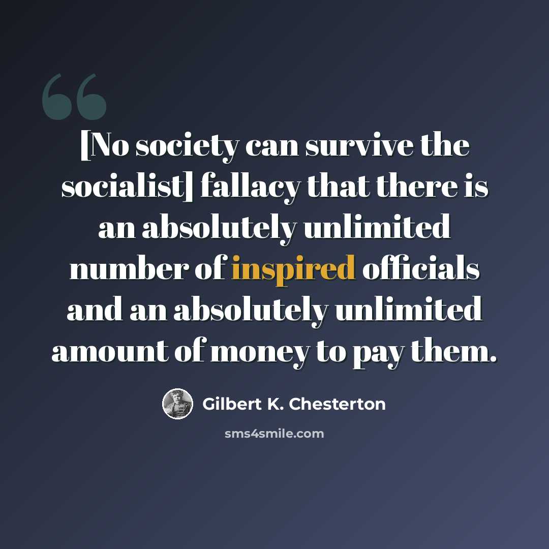 “[No society can survive the socialist] fallacy that there is an absolutely unlimited number of inspired officials and an absolutely unlimited amount of money to pay them.” quote by Gilbert K. Chesterton