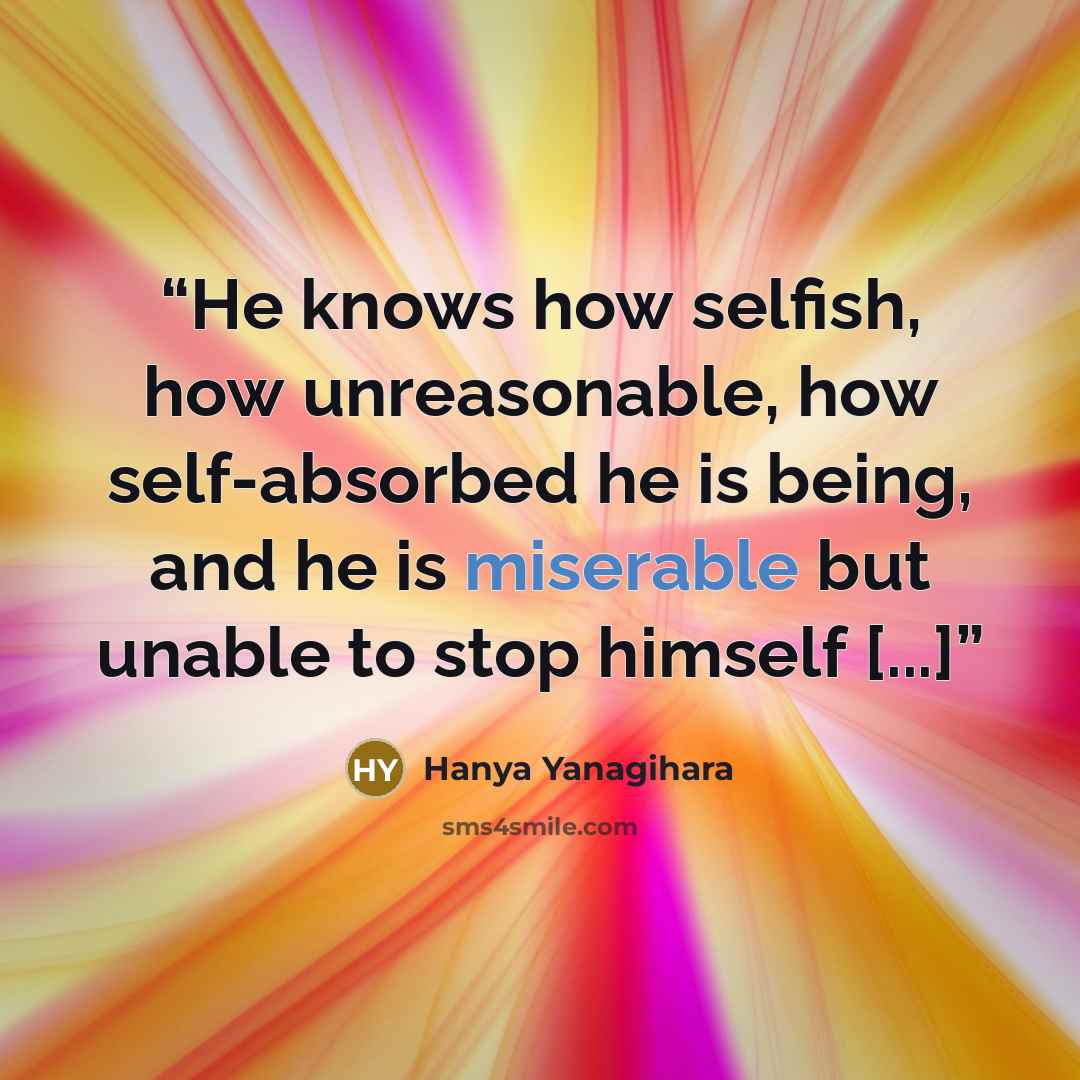 “He knows how selfish, how unreasonable, how self-absorbed he is being, and he is miserable but unable to stop himself [...]” quote by Hanya Yanagihara